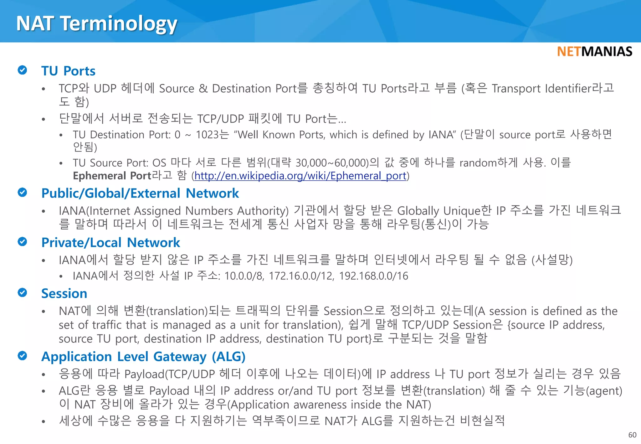 • TCP와 UDP 헤더에 Source & Destination Port를 총칭하여 TU Ports라고 부름 (혹은 Transport Identifier라고
도 함)
• 단말에서 서버로 전송되는 TCP/UDP 패킷에 TU Port는…
• TU Destination Port: 0 ~ 1023는 “Well Known Ports, which is defined by IANA” (단말이 source port로 사용하면
안됨)
• TU Source Port: OS 마다 서로 다른 범위(대략 30,000~60,000)의 값 중에 하나를 random하게 사용. 이를
Ephemeral Port라고 함 (http://en.wikipedia.org/wiki/Ephemeral_port)
• IANA(Internet Assigned Numbers Authority) 기관에서 할당 받은 Globally Unique한 IP 주소를 가진 네트워크
를 말하며 따라서 이 네트워크는 전세계 통신 사업자 망을 통해 라우팅(통신)이 가능
• IANA에서 할당 받지 않은 IP 주소를 가진 네트워크를 말하며 인터넷에서 라우팅 될 수 없음 (사설망)
• IANA에서 정의한 사설 IP 주소: 10.0.0/8, 172.16.0.0/12, 192.168.0.0/16
• NAT에 의해 변환(translation)되는 트래픽의 단위를 Session으로 정의하고 있는데(A session is defined as the
set of traffic that is managed as a unit for translation), 쉽게 말해 TCP/UDP Session은 {source IP address,
source TU port, destination IP address, destination TU port}로 구분되는 것을 말함
• 응용에 따라 Payload(TCP/UDP 헤더 이후에 나오는 데이터)에 IP address 나 TU port 정보가 실리는 경우 있음
• ALG란 응용 별로 Payload 내의 IP address or/and TU port 정보를 변환(translation) 해 줄 수 있는 기능(agent)
이 NAT 장비에 올라가 있는 경우(Application awareness inside the NAT)
• 세상에 수많은 응용을 다 지원하기는 역부족이므로 NAT가 ALG를 지원하는건 비현실적
NAT Terminology
60
 