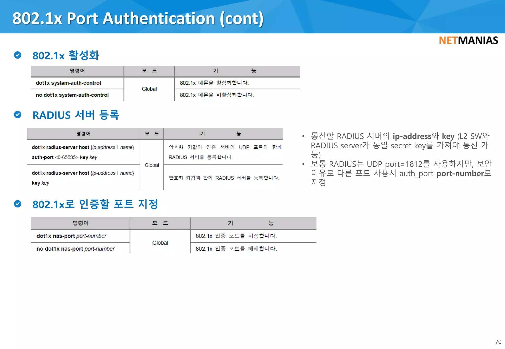 802.1x Port Authentication (cont)
70
• 통신할 RADIUS 서버의 ip-address와 key (L2 SW와
RADIUS server가 동일 secret key를 가져야 통신 가
능)
• 보통 RADIUS는 UDP port=1812를 사용하지만, 보안
이유로 다른 포트 사용시 auth_port port-number로
지정
 
