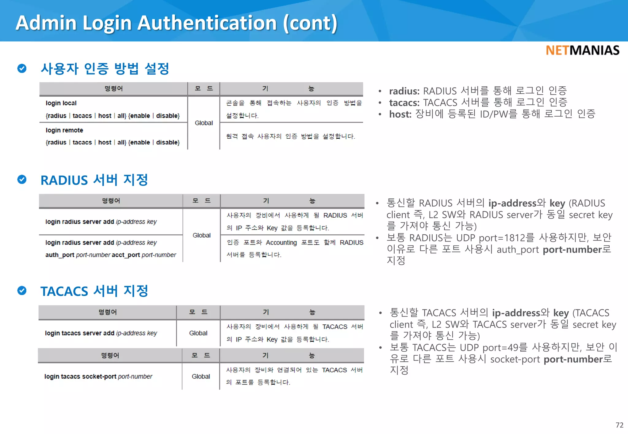 Admin Login Authentication (cont)
72
• radius: RADIUS 서버를 통해 로그인 인증
• tacacs: TACACS 서버를 통해 로그인 인증
• host: 장비에 등록된 ID/PW를 통해 로그인 인증
• 통신할 RADIUS 서버의 ip-address와 key (RADIUS
client 즉, L2 SW와 RADIUS server가 동일 secret key
를 가져야 통신 가능)
• 보통 RADIUS는 UDP port=1812를 사용하지만, 보안
이유로 다른 포트 사용시 auth_port port-number로
지정
• 통신할 TACACS 서버의 ip-address와 key (TACACS
client 즉, L2 SW와 TACACS server가 동일 secret key
를 가져야 통신 가능)
• 보통 TACACS는 UDP port=49를 사용하지만, 보안 이
유로 다른 포트 사용시 socket-port port-number로
지정
 