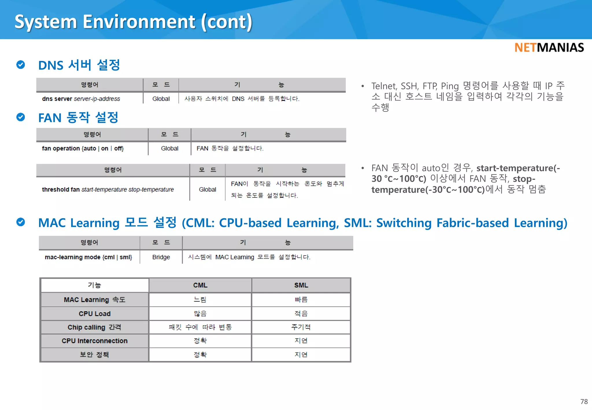 System Environment (cont)
78
• Telnet, SSH, FTP, Ping 명령어를 사용할 때 IP 주
소 대신 호스트 네임을 입력하여 각각의 기능을
수행
• FAN 동작이 auto인 경우, start-temperature(-
30 °C~100°C) 이상에서 FAN 동작, stop-
temperature(-30°C~100°C)에서 동작 멈춤
 