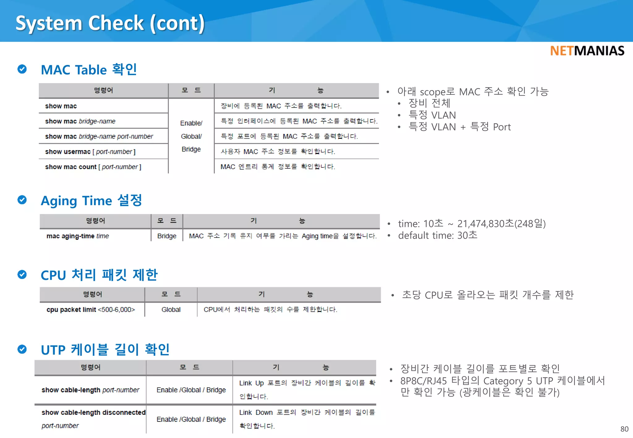 System Check (cont)
80
• 아래 scope로 MAC 주소 확인 가능
• 장비 전체
• 특정 VLAN
• 특정 VLAN + 특정 Port
• time: 10초 ~ 21,474,830초(248일)
• default time: 30초
• 초당 CPU로 올라오는 패킷 개수를 제한
• 장비간 케이블 길이를 포트별로 확인
• 8P8C/RJ45 타입의 Category 5 UTP 케이블에서
만 확인 가능 (광케이블은 확인 불가)
 
