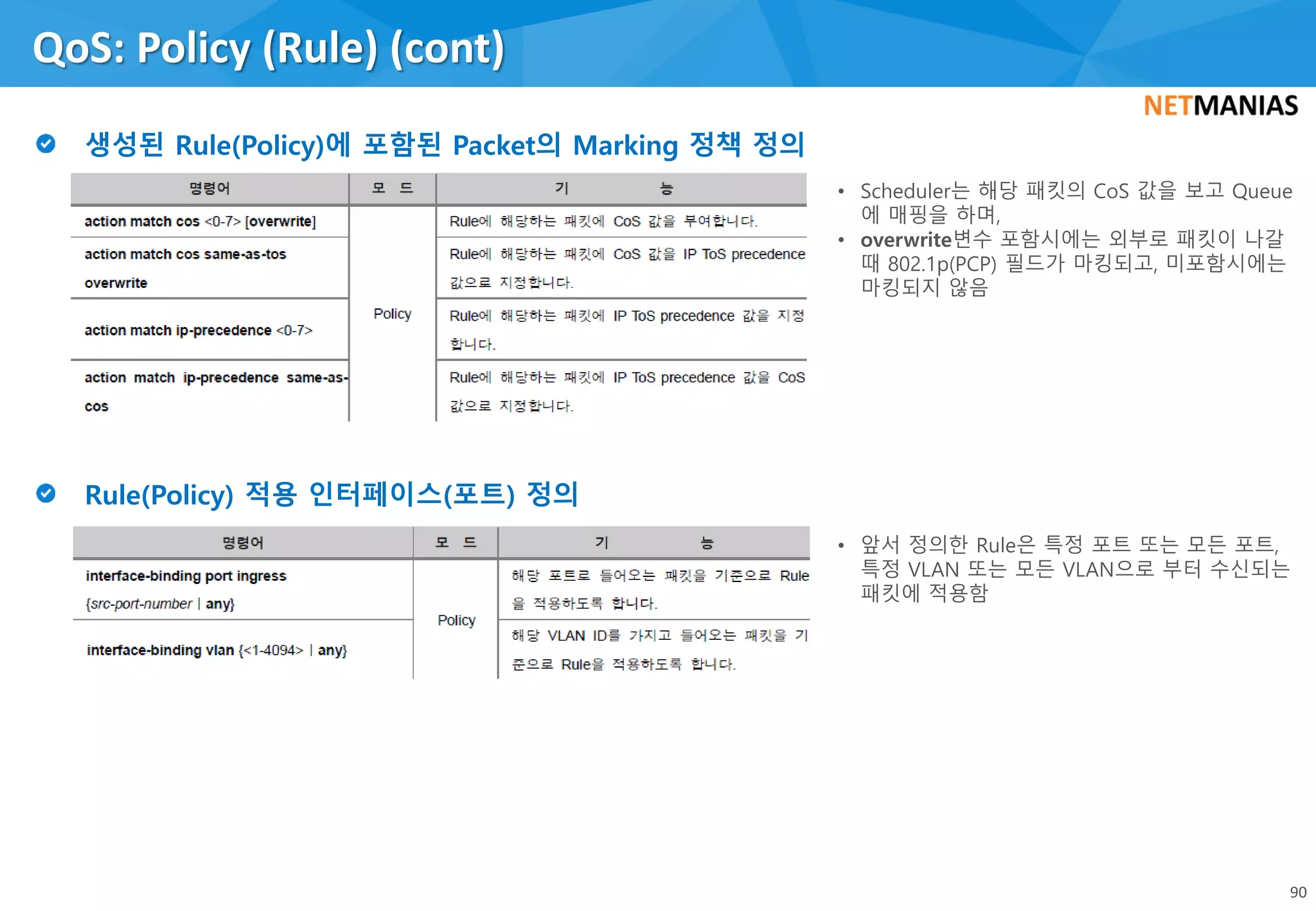 QoS: Policy (Rule) (cont)
90
• Scheduler는 해당 패킷의 CoS 값을 보고 Queue
에 매핑을 하며,
• overwrite변수 포함시에는 외부로 패킷이 나갈
때 802.1p(PCP) 필드가 마킹되고, 미포함시에는
마킹되지 않음
• 앞서 정의한 Rule은 특정 포트 또는 모든 포트,
특정 VLAN 또는 모든 VLAN으로 부터 수신되는
패킷에 적용함
 