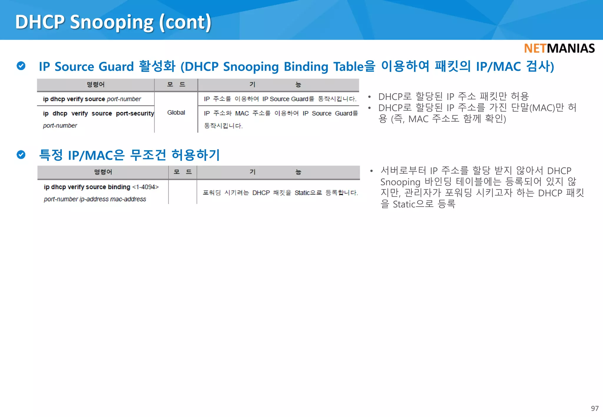 DHCP Snooping (cont)
97
• DHCP로 할당된 IP 주소 패킷만 허용
• DHCP로 할당된 IP 주소를 가진 단말(MAC)만 허
용 (즉, MAC 주소도 함께 확인)
• 서버로부터 IP 주소를 할당 받지 않아서 DHCP
Snooping 바인딩 테이블에는 등록되어 있지 않
지만, 관리자가 포워딩 시키고자 하는 DHCP 패킷
을 Static으로 등록
 