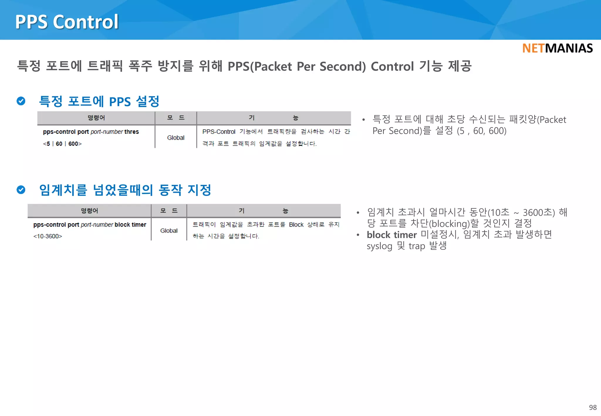PPS Control
98
• 특정 포트에 대해 초당 수신되는 패킷양(Packet
Per Second)를 설정 (5 , 60, 600)
• 임계치 초과시 얼마시간 동안(10초 ~ 3600초) 해
당 포트를 차단(blocking)할 것인지 결정
• block timer 미설정시, 임계치 초과 발생하면
syslog 및 trap 발생
 