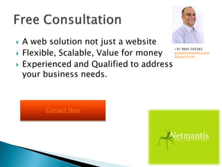  A web solution not just a website
 Flexible, Scalable, Value for money
 Experienced and Qualified to address
your business needs.
+91 9945 503583
arshad@netmantis.com
Contact Form
Contact Now
 