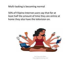Multi-tasking is becoming normal

50% of Filipino Internet users say that for at
least half the amount of time they are online at
home they also have the television on.




                        Prof. Erwin M. Globio -
                      http://eglobiotraining.com/
 