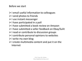Before we start

 I email useful information to colleagues
 I send photos to friends
 I use instant messenger
 I have participated in a poll
 I have submitted a book review on Amazon
 I have submitted a seller feedback on Ebay/Sulit
 I read or contribute to discussion groups
 I contribute personal opinions to websites
 I write my own blog
 I create multimedia content and put it on the
  Internet



                       Prof. Erwin M. Globio -
                     http://eglobiotraining.com/
 
