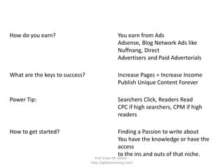 What is it exactly?                              Publishing Free Content with Ads
                                                 Blogging and Content Sharing Sites

How do you earn?                                 You earn from Ads
                                                 Adsense, Blog Network Ads like
                                                 Nuffnang, Direct
                                                 Advertisers and Paid Advertorials

What are the keys to success?                    Increase Pages = Increase Income
                                                 Publish Unique Content Forever

Power Tip:                                       Searchers Click, Readers Read
                                                 CPC if high searchers, CPM if high
                                                 readers

How to get started?                              Finding a Passion to write about
                                                 You have the knowledge or have the
                                                 access
                                                 to the ins and outs of that niche.
                                  Prof. Erwin M. Globio -
                                http://eglobiotraining.com/
 