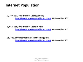 Internet Population

2, 267, 233, 742 Internet users globally
         http://www.internetworldstats.com/ 31 December 2011


1, 016, 799, 076 Internet users in Asia
         http://www.internetworldstats.com/ 31 December 2011


29, 700, 000 Internet users in the Philippines
         http://www.internetworldstats.com/ 31 December 2011




                           Prof. Erwin M. Globio -
                         http://eglobiotraining.com/
 