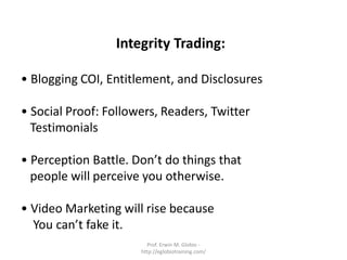 Integrity Trading:

• Blogging COI, Entitlement, and Disclosures

• Social Proof: Followers, Readers, Twitter
  Testimonials

• Perception Battle. Don’t do things that
  people will perceive you otherwise.

• Video Marketing will rise because
  You can’t fake it.
                        Prof. Erwin M. Globio -
                      http://eglobiotraining.com/
 