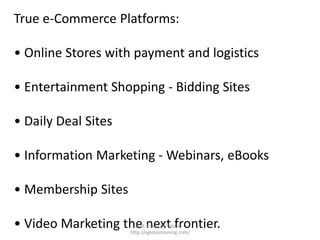 True e-Commerce Platforms:

• Online Stores with payment and logistics

• Entertainment Shopping - Bidding Sites

• Daily Deal Sites

• Information Marketing - Webinars, eBooks

• Membership Sites

• Video Marketing the next frontier.
                       Prof. Erwin M. Globio -
                     http://eglobiotraining.com/
 