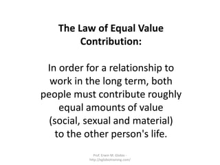 The Law of Equal Value
        Contribution:

 In order for a relationship to
  work in the long term, both
people must contribute roughly
     equal amounts of value
  (social, sexual and material)
    to the other person's life.
            Prof. Erwin M. Globio -
          http://eglobiotraining.com/
 