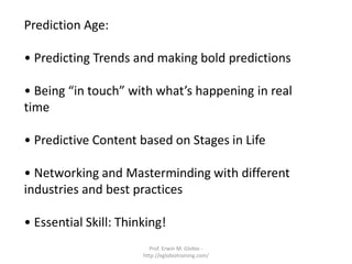 Prediction Age:

• Predicting Trends and making bold predictions

• Being “in touch” with what’s happening in real
time

• Predictive Content based on Stages in Life

• Networking and Masterminding with different
industries and best practices

• Essential Skill: Thinking!
                         Prof. Erwin M. Globio -
                       http://eglobiotraining.com/
 