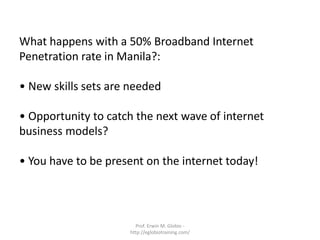 What happens with a 50% Broadband Internet
Penetration rate in Manila?:

• New skills sets are needed

• Opportunity to catch the next wave of internet
business models?

• You have to be present on the internet today!




                       Prof. Erwin M. Globio -
                     http://eglobiotraining.com/
 