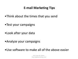 E-mail Marketing Tips

•Think about the times that you send

•Test your campaigns

•Look after your data

•Analyze your campaigns

•Use software to make all of the above easier
                     Prof. Erwin M. Globio -
                   http://eglobiotraining.com/
 