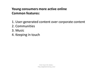 Young consumers more active online
Common features:

1. User-generated content over corporate content
2. Communities
3. Music
4. Keeping in touch




                   Prof. Erwin M. Globio -
                 http://eglobiotraining.com/
 