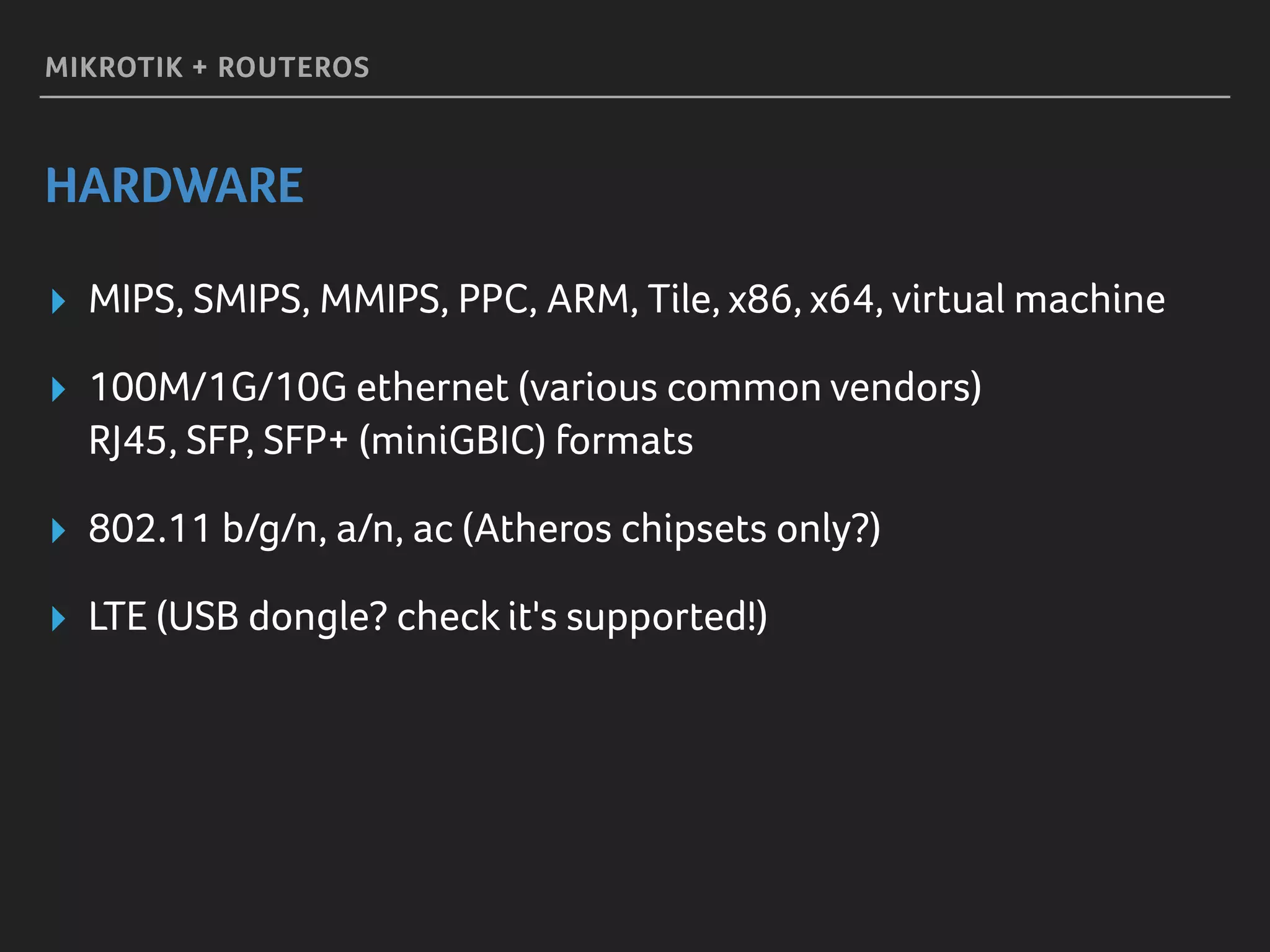 MIKROTIK + ROUTEROS
HARDWARE
▸ MIPS, SMIPS, MMIPS, PPC, ARM, Tile, x86, x64, virtual machine
▸ 100M/1G/10G ethernet (various common vendors) 
RJ45, SFP, SFP+ (miniGBIC) formats
▸ 802.11 b/g/n, a/n, ac (Atheros chipsets only?)
▸ LTE (USB dongle? check it's supported!)
 