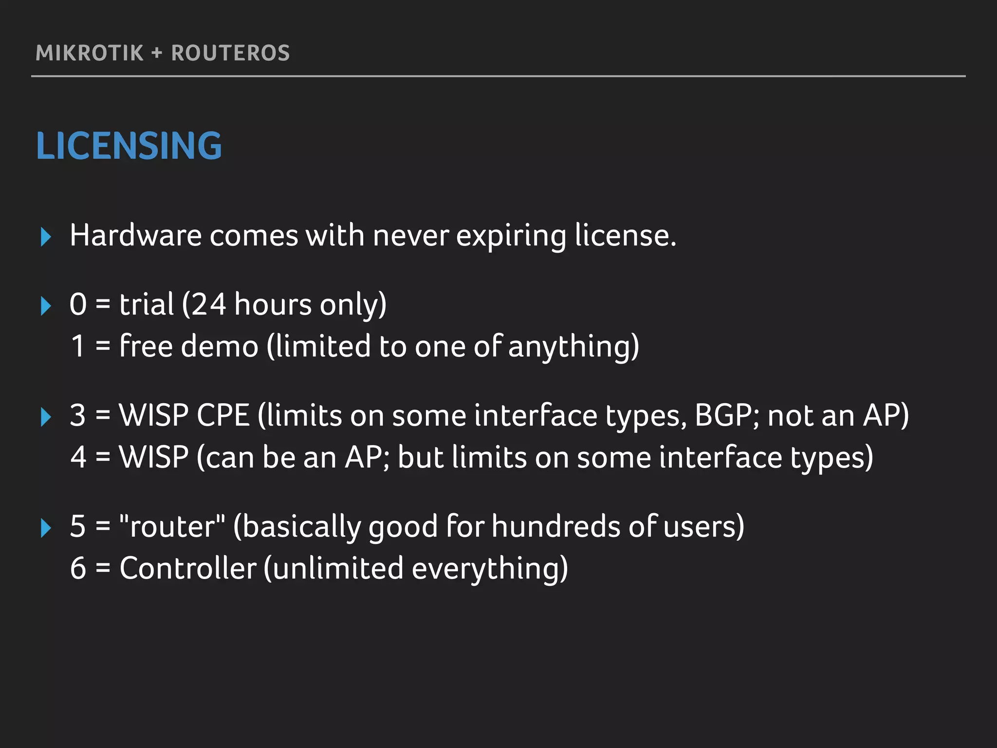 MIKROTIK + ROUTEROS
LICENSING
▸ Hardware comes with never expiring license.
▸ 0 = trial (24 hours only) 
1 = free demo (limited to one of anything)
▸ 3 = WISP CPE (limits on some interface types, BGP; not an AP) 
4 = WISP (can be an AP; but limits on some interface types)
▸ 5 = "router" (basically good for hundreds of users) 
6 = Controller (unlimited everything)
 
