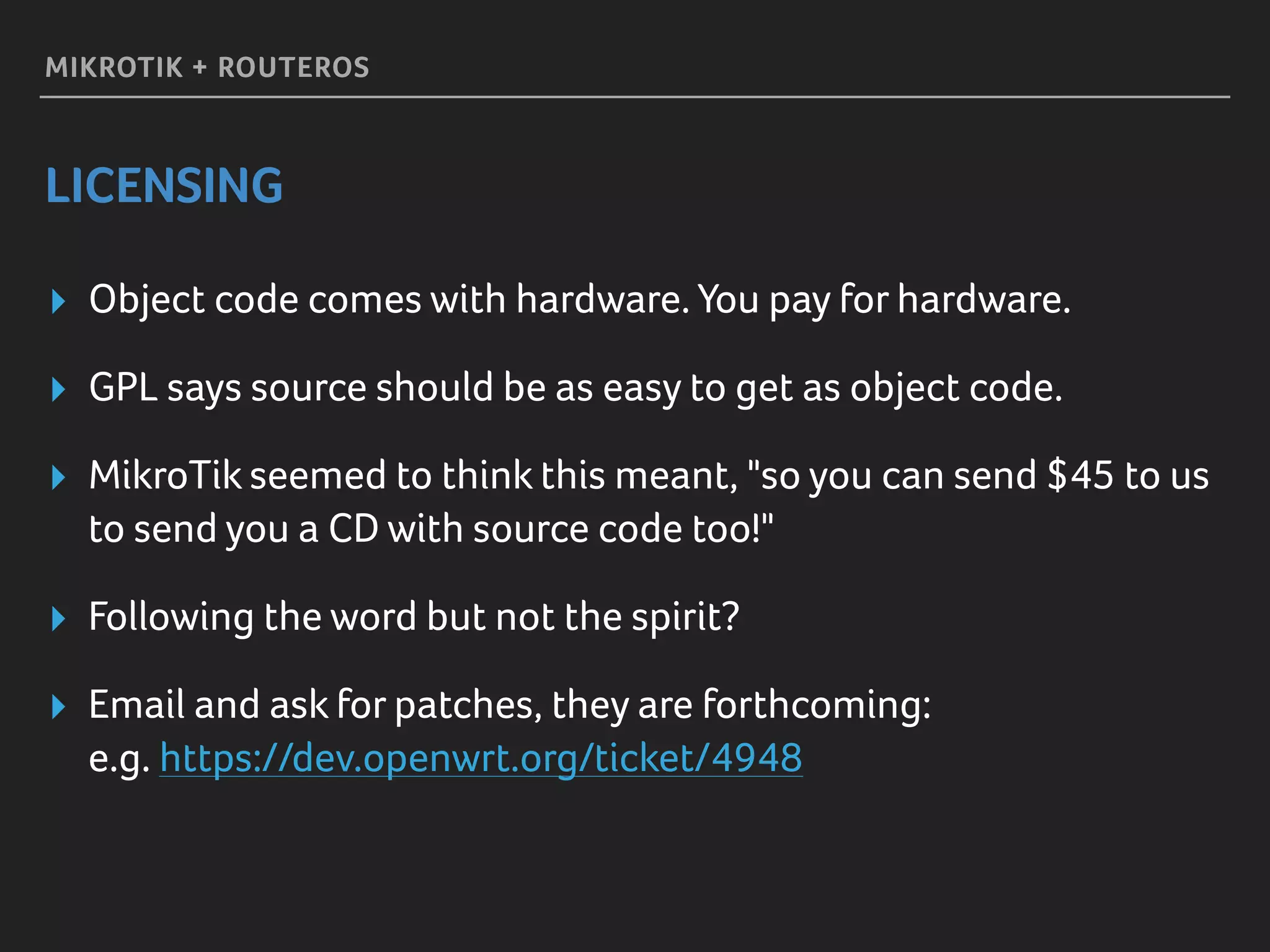 MIKROTIK + ROUTEROS
LICENSING
▸ Object code comes with hardware. You pay for hardware.
▸ GPL says source should be as easy to get as object code.
▸ MikroTik seemed to think this meant, "so you can send $45 to us
to send you a CD with source code too!"
▸ Following the word but not the spirit?
▸ Email and ask for patches, they are forthcoming: 
e.g. https://dev.openwrt.org/ticket/4948
 