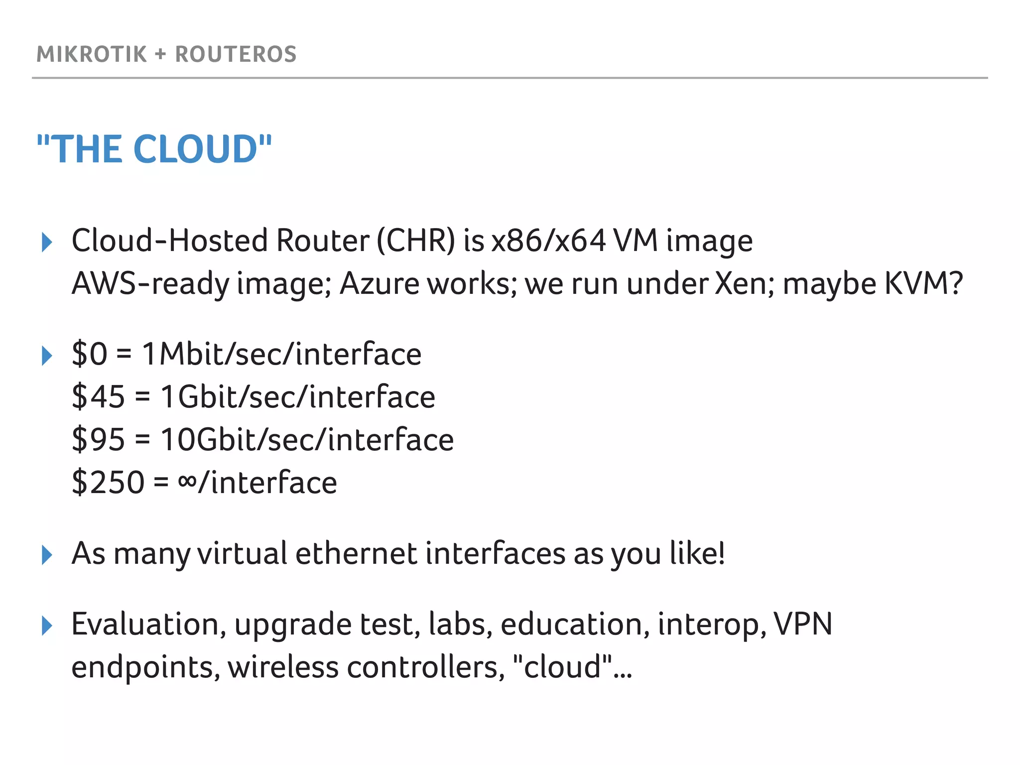 MIKROTIK + ROUTEROS
"THE CLOUD"
▸ Cloud-Hosted Router (CHR) is x86/x64 VM image 
AWS-ready image; Azure works; we run underXen; maybe KVM?
▸ $0 = 1Mbit/sec/interface 
$45 = 1Gbit/sec/interface 
$95 = 10Gbit/sec/interface 
$250 = ∞/interface
▸ As many virtual ethernet interfaces as you like!
▸ Evaluation, upgrade test, labs, education, interop, VPN
endpoints, wireless controllers, "cloud"…
 