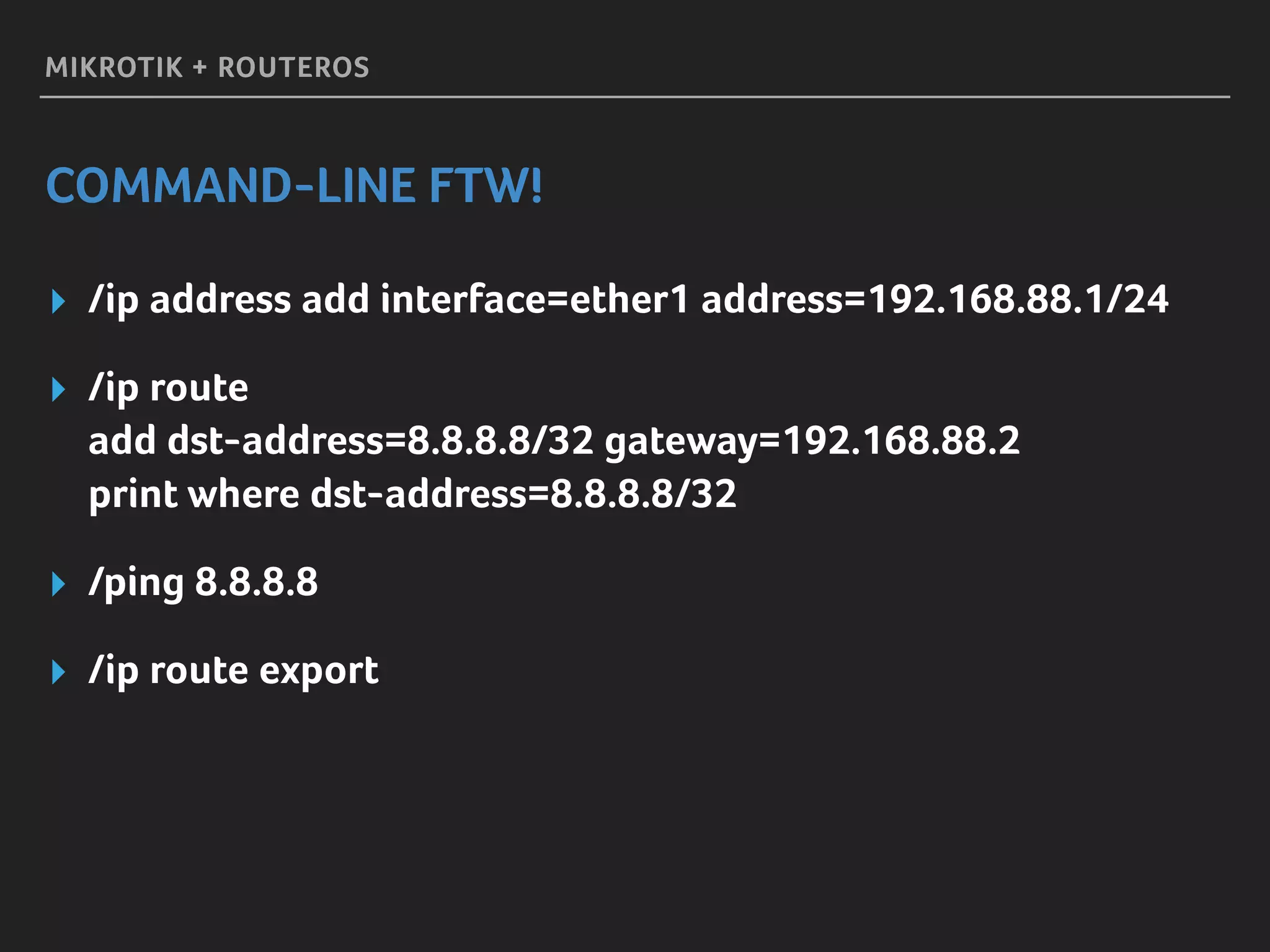 MIKROTIK + ROUTEROS
COMMAND-LINE FTW!
▸ /ip address add interface=ether1 address=192.168.88.1/24
▸ /ip route 
add dst-address=8.8.8.8/32 gateway=192.168.88.2 
print where dst-address=8.8.8.8/32
▸ /ping 8.8.8.8
▸ /ip route export
 
