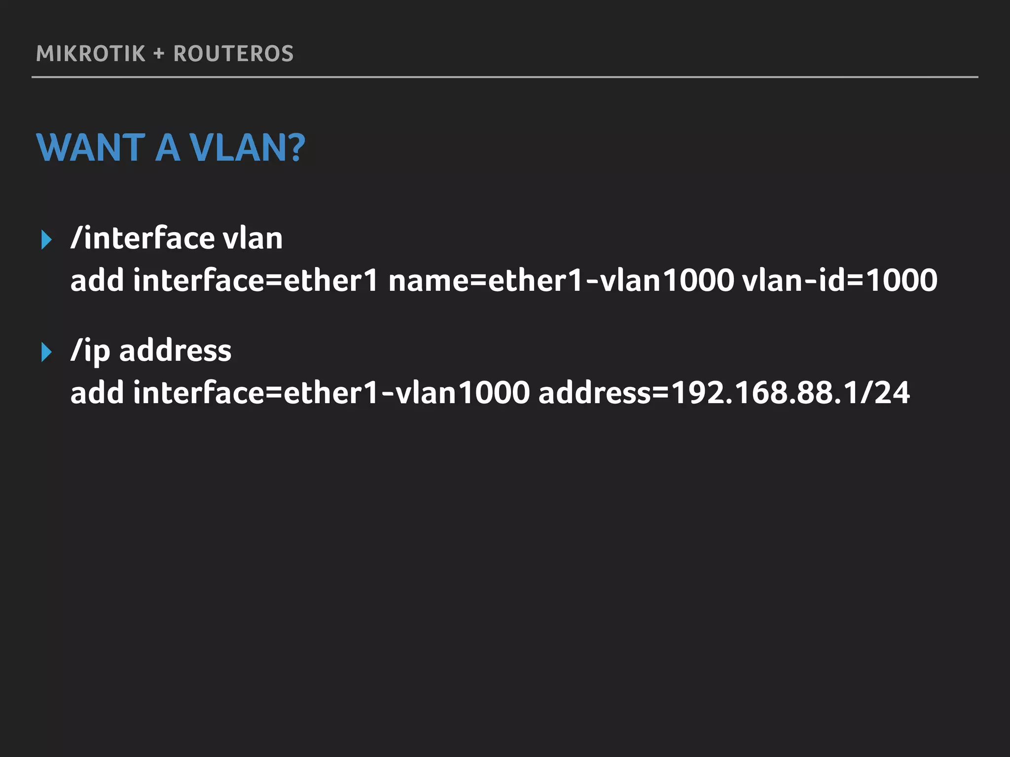 MIKROTIK + ROUTEROS
WANT A VLAN?
▸ /interface vlan 
add interface=ether1 name=ether1-vlan1000 vlan-id=1000
▸ /ip address 
add interface=ether1-vlan1000 address=192.168.88.1/24
 