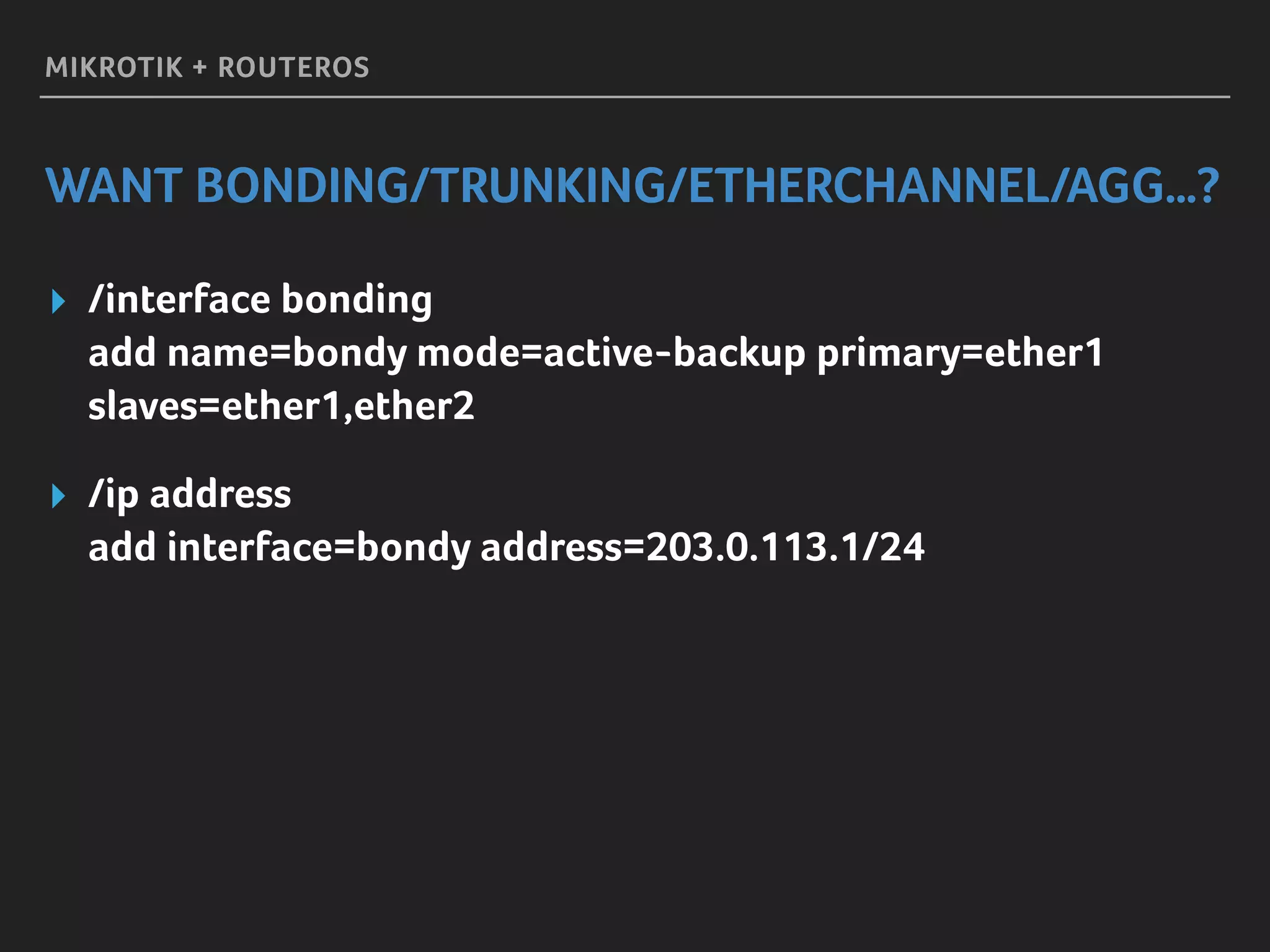 MIKROTIK + ROUTEROS
WANT BONDING/TRUNKING/ETHERCHANNEL/AGG…?
▸ /interface bonding 
add name=bondy mode=active-backup primary=ether1
slaves=ether1,ether2
▸ /ip address 
add interface=bondy address=203.0.113.1/24
 