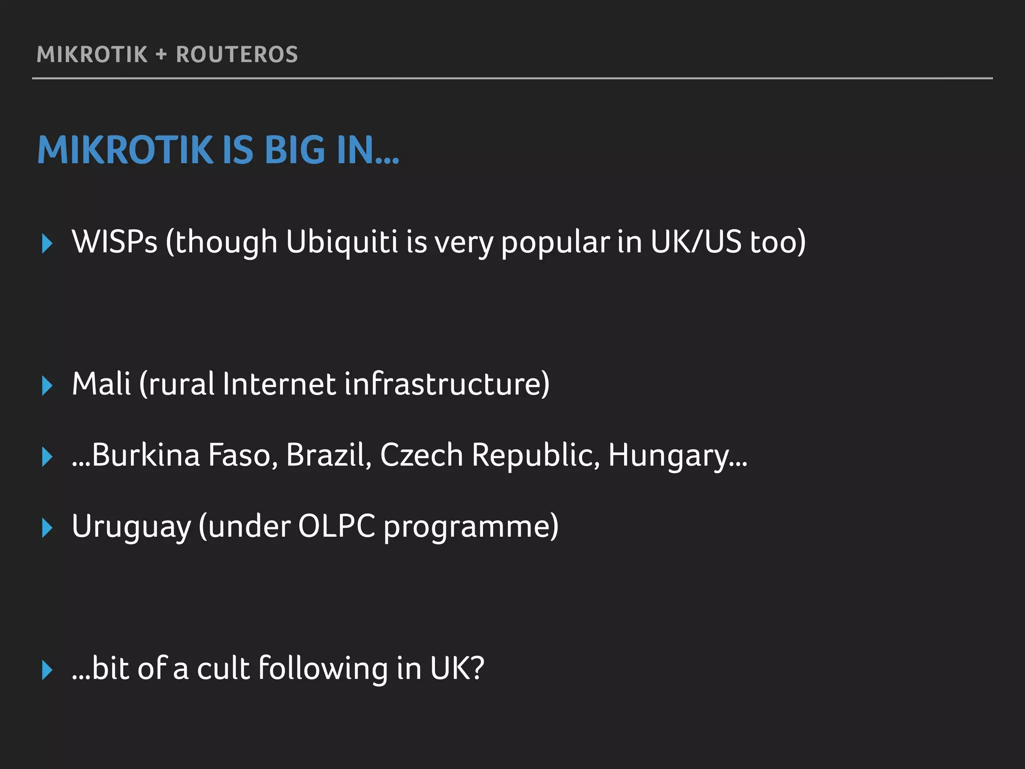 MIKROTIK + ROUTEROS
MIKROTIK IS BIG IN…
▸ WISPs (though Ubiquiti is very popular in UK/US too)
▸ Mali (rural Internet infrastructure)
▸ …Burkina Faso, Brazil, Czech Republic, Hungary…
▸ Uruguay (under OLPC programme)
▸ …bit of a cult following in UK?
 