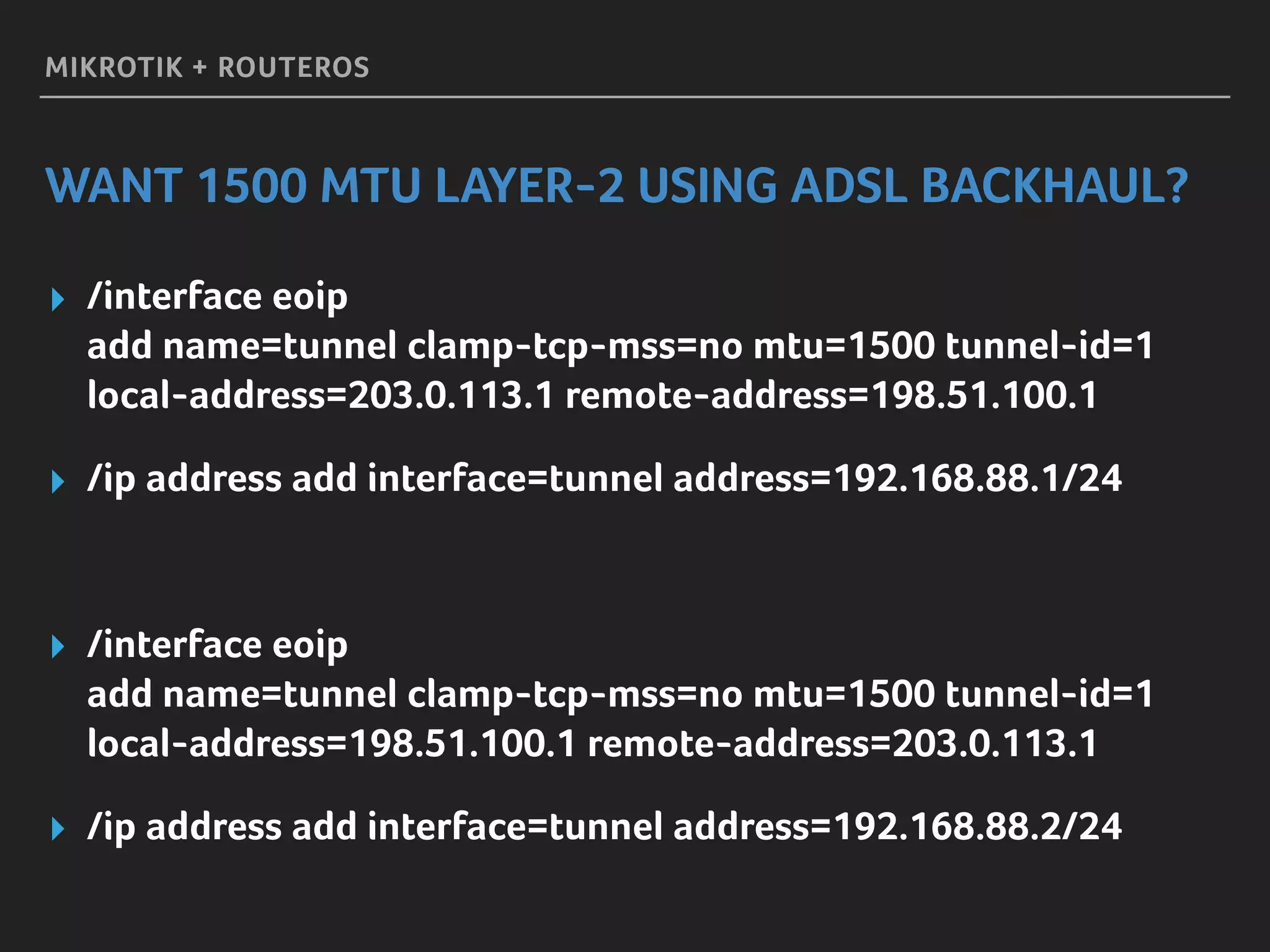 MIKROTIK + ROUTEROS
WANT 1500 MTU LAYER-2 USING ADSL BACKHAUL?
▸ /interface eoip 
add name=tunnel clamp-tcp-mss=no mtu=1500 tunnel-id=1 
local-address=203.0.113.1 remote-address=198.51.100.1
▸ /ip address add interface=tunnel address=192.168.88.1/24
▸ /interface eoip 
add name=tunnel clamp-tcp-mss=no mtu=1500 tunnel-id=1 
local-address=198.51.100.1 remote-address=203.0.113.1
▸ /ip address add interface=tunnel address=192.168.88.2/24
 