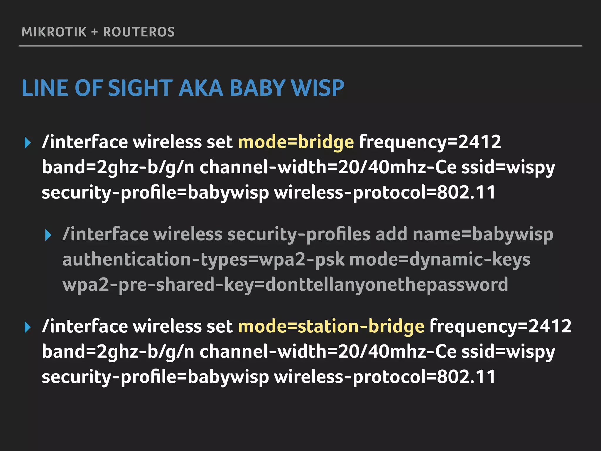 MIKROTIK + ROUTEROS
LINE OF SIGHT AKA BABY WISP
▸ /interface wireless set mode=bridge frequency=2412
band=2ghz-b/g/n channel-width=20/40mhz-Ce ssid=wispy 
security-proﬁle=babywisp wireless-protocol=802.11
▸ /interface wireless security-proﬁles add name=babywisp
authentication-types=wpa2-psk mode=dynamic-keys 
wpa2-pre-shared-key=donttellanyonethepassword
▸ /interface wireless set mode=station-bridge frequency=2412
band=2ghz-b/g/n channel-width=20/40mhz-Ce ssid=wispy 
security-proﬁle=babywisp wireless-protocol=802.11
 