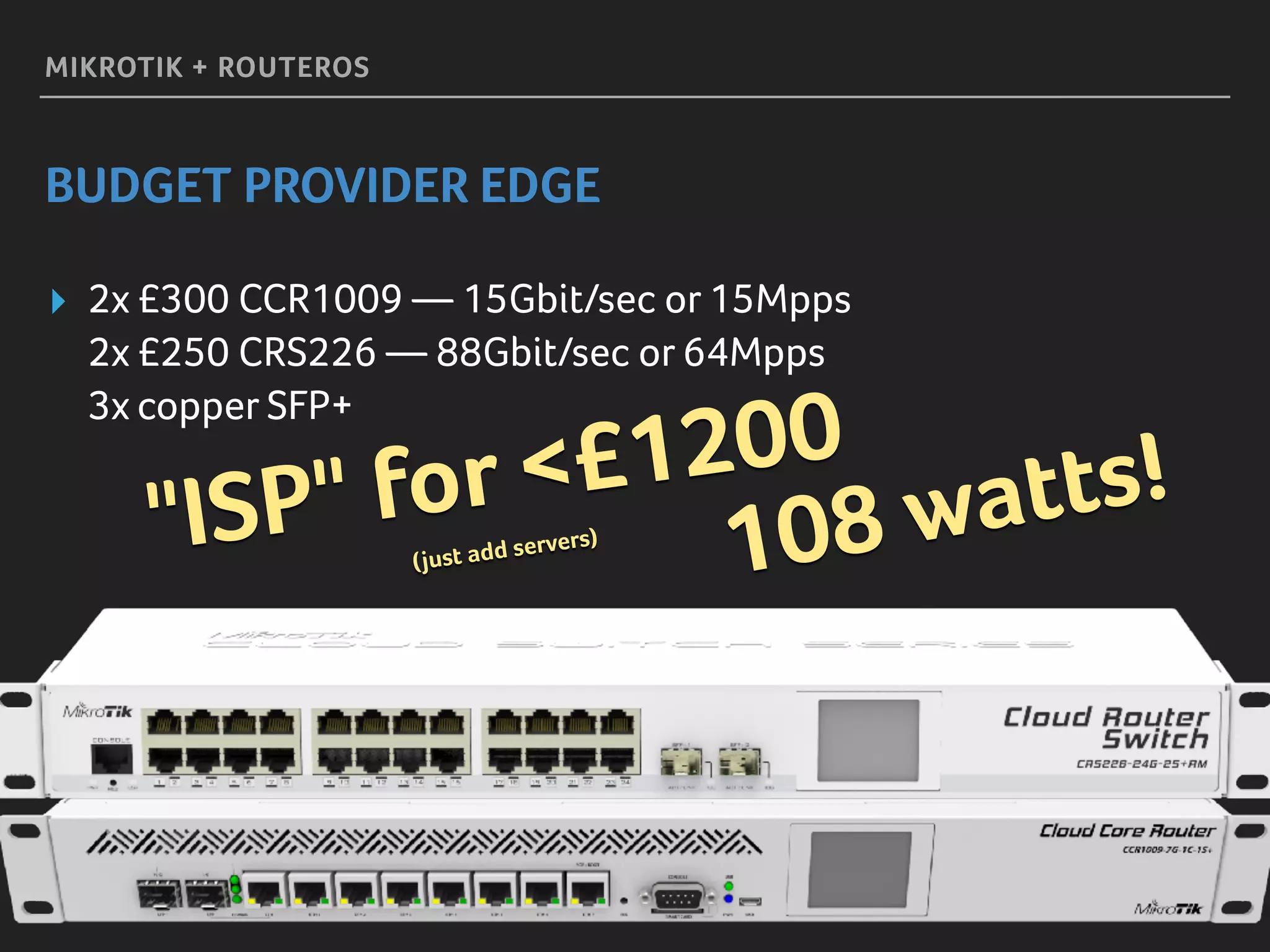 MIKROTIK + ROUTEROS
BUDGET PROVIDER EDGE
▸ 2x £300 CCR1009 — 15Gbit/sec or 15Mpps 
2x £250 CRS226 — 88Gbit/sec or 64Mpps 
3x copper SFP+
108 watts!
"ISP" for <£1200 
(just add servers)
 