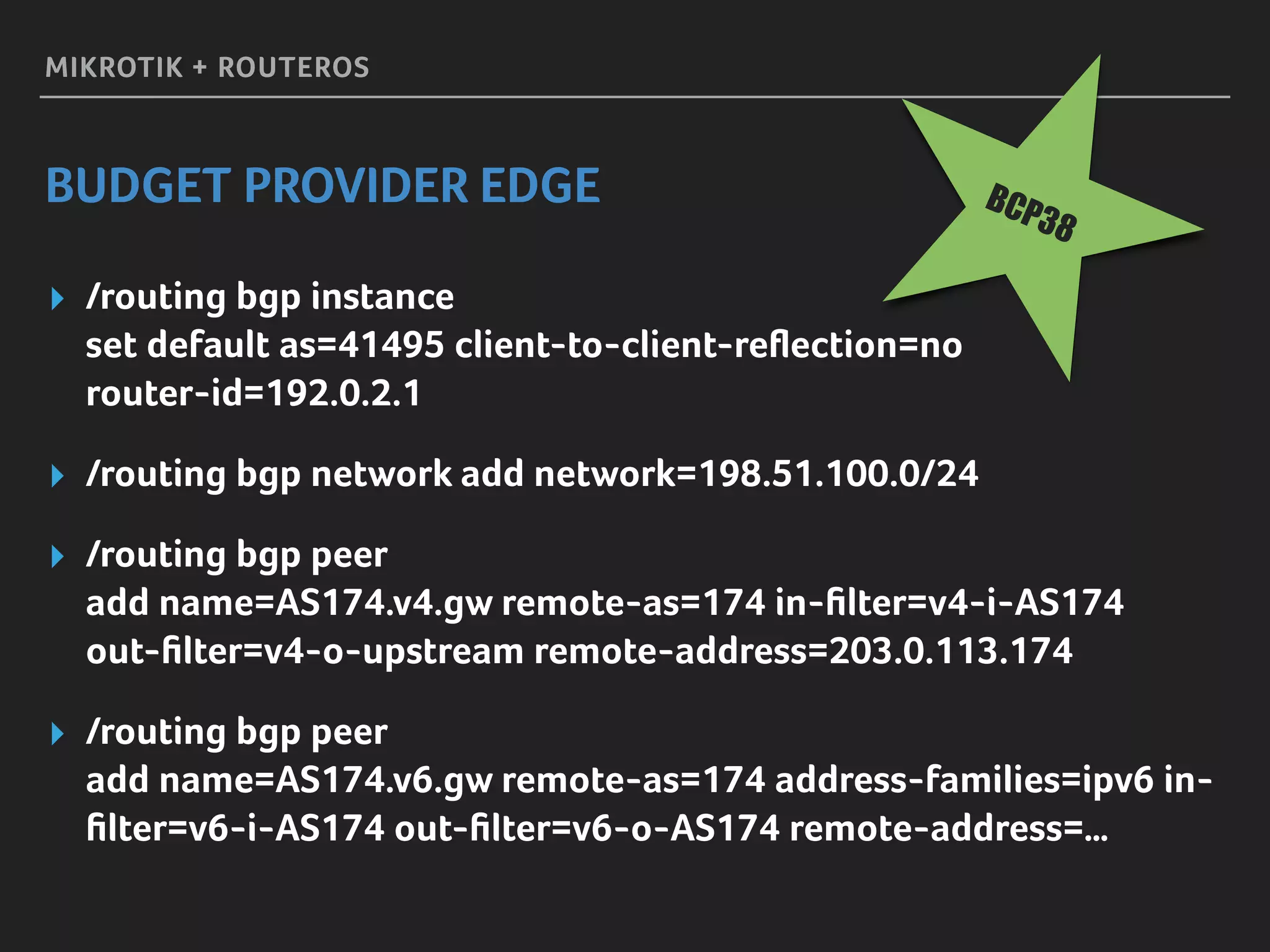 MIKROTIK + ROUTEROS
BUDGET PROVIDER EDGE
▸ /routing bgp instance 
set default as=41495 client-to-client-reﬂection=no 
router-id=192.0.2.1
▸ /routing bgp network add network=198.51.100.0/24
▸ /routing bgp peer 
add name=AS174.v4.gw remote-as=174 in-ﬁlter=v4-i-AS174 
out-ﬁlter=v4-o-upstream remote-address=203.0.113.174
▸ /routing bgp peer 
add name=AS174.v6.gw remote-as=174 address-families=ipv6 in-
ﬁlter=v6-i-AS174 out-ﬁlter=v6-o-AS174 remote-address=…
BCP38
 