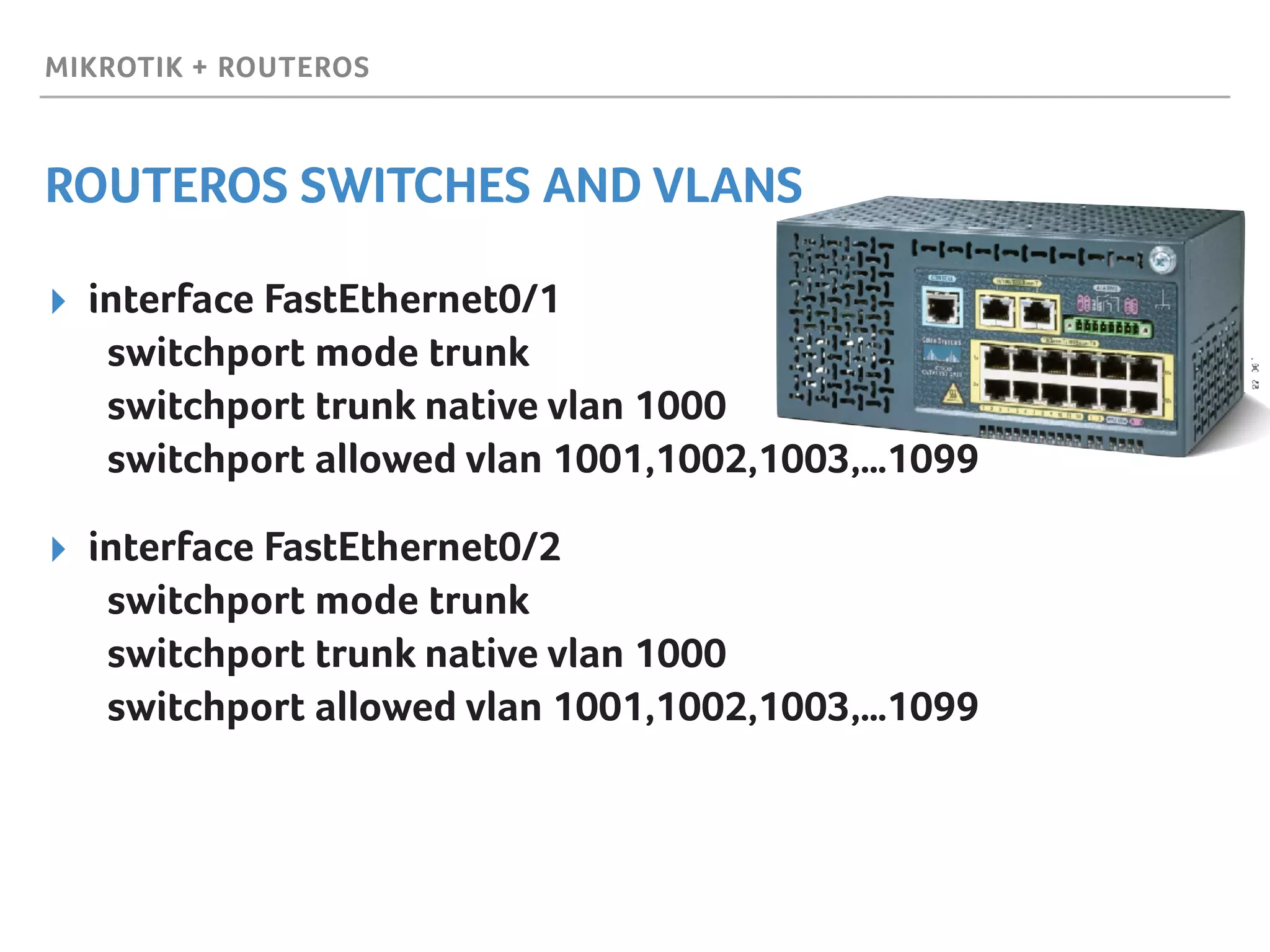 MIKROTIK + ROUTEROS
ROUTEROS SWITCHES AND VLANS
▸ interface FastEthernet0/1 
switchport mode trunk  
switchport trunk native vlan 1000 
switchport allowed vlan 1001,1002,1003,…1099
▸ interface FastEthernet0/2 
switchport mode trunk  
switchport trunk native vlan 1000 
switchport allowed vlan 1001,1002,1003,…1099
 