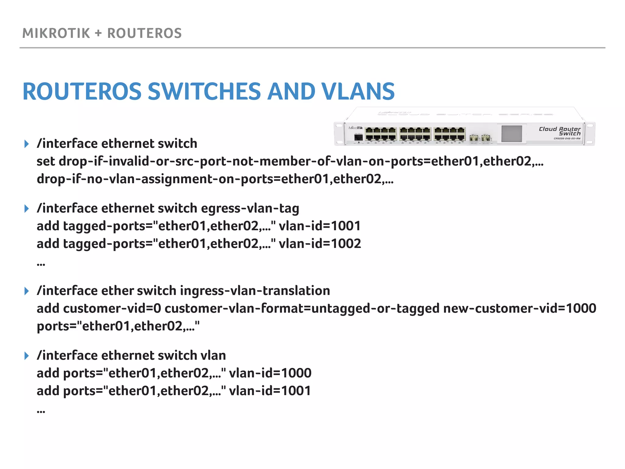 MIKROTIK + ROUTEROS
ROUTEROS SWITCHES AND VLANS
▸ /interface ethernet switch 
set drop-if-invalid-or-src-port-not-member-of-vlan-on-ports=ether01,ether02,… 
drop-if-no-vlan-assignment-on-ports=ether01,ether02,…
▸ /interface ethernet switch egress-vlan-tag 
add tagged-ports="ether01,ether02,…" vlan-id=1001 
add tagged-ports="ether01,ether02,…" vlan-id=1002 
…
▸ /interface ether switch ingress-vlan-translation 
add customer-vid=0 customer-vlan-format=untagged-or-tagged new-customer-vid=1000
ports="ether01,ether02,…"
▸ /interface ethernet switch vlan 
add ports="ether01,ether02,…" vlan-id=1000 
add ports="ether01,ether02,…" vlan-id=1001 
…
 