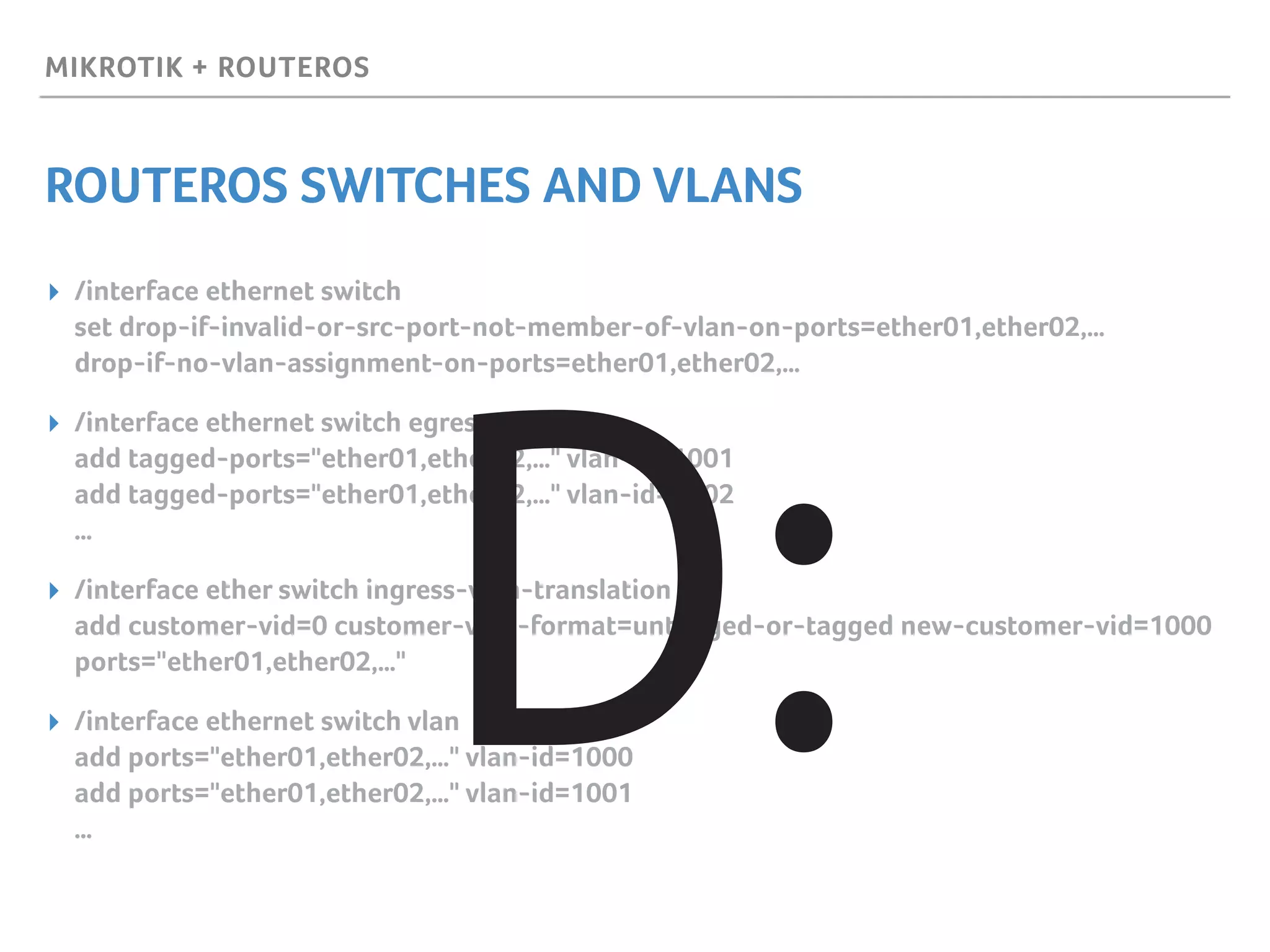 MIKROTIK + ROUTEROS
ROUTEROS SWITCHES AND VLANS
▸ /interface ethernet switch 
set drop-if-invalid-or-src-port-not-member-of-vlan-on-ports=ether01,ether02,… 
drop-if-no-vlan-assignment-on-ports=ether01,ether02,…
▸ /interface ethernet switch egress-vlan-tag 
add tagged-ports="ether01,ether02,…" vlan-id=1001 
add tagged-ports="ether01,ether02,…" vlan-id=1002 
…
▸ /interface ether switch ingress-vlan-translation 
add customer-vid=0 customer-vlan-format=untagged-or-tagged new-customer-vid=1000
ports="ether01,ether02,…"
▸ /interface ethernet switch vlan 
add ports="ether01,ether02,…" vlan-id=1000 
add ports="ether01,ether02,…" vlan-id=1001 
…
D:
 