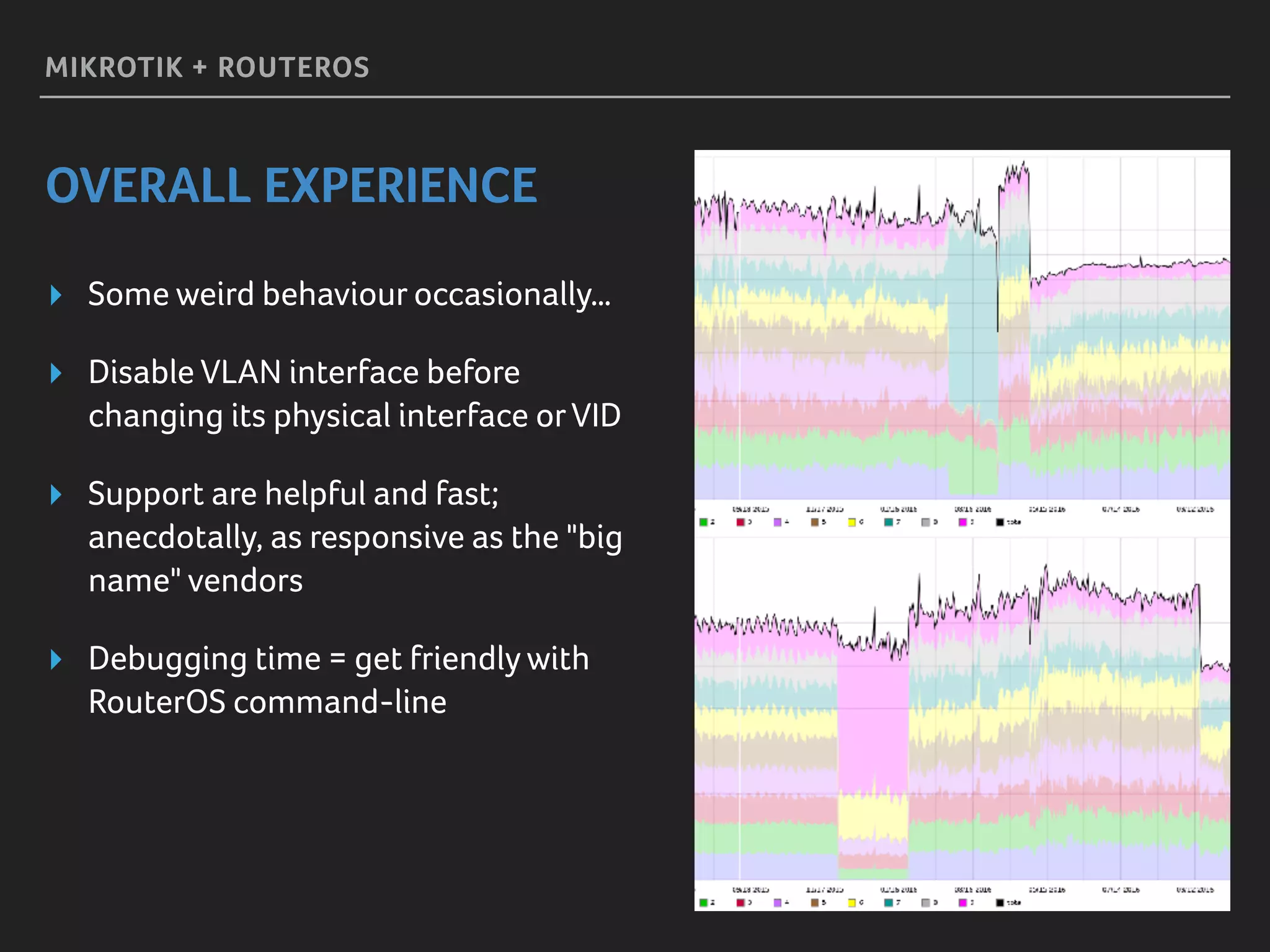 MIKROTIK + ROUTEROS
OVERALL EXPERIENCE
▸ Some weird behaviour occasionally…
▸ Disable VLAN interface before
changing its physical interface orVID
▸ Support are helpful and fast;
anecdotally, as responsive as the "big
name" vendors
▸ Debugging time = get friendly with
RouterOS command-line
 