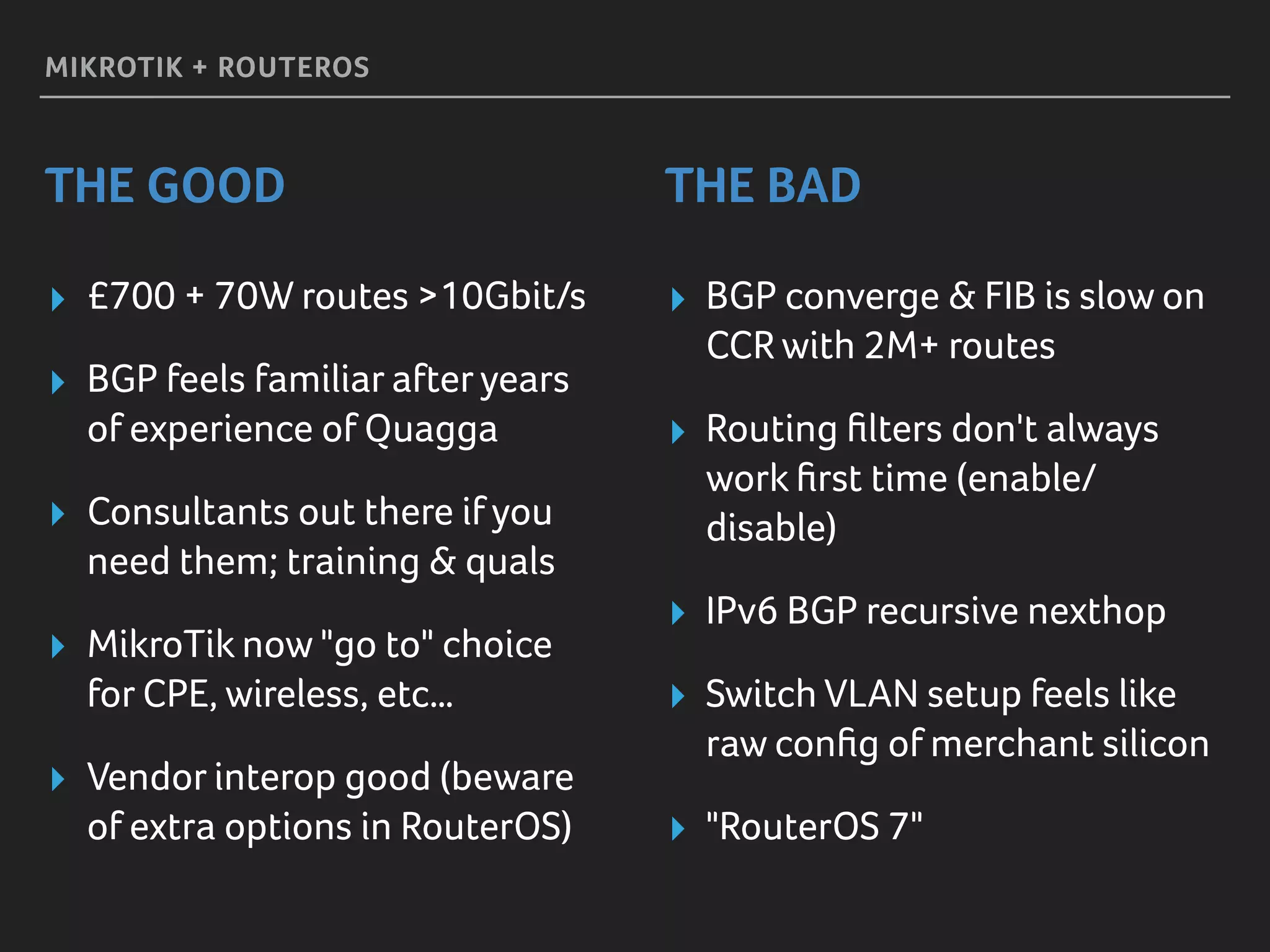 MIKROTIK + ROUTEROS
THE GOOD THE BAD
▸ £700 + 70W routes >10Gbit/s
▸ BGP feels familiar afteryears
of experience of Quagga
▸ Consultants out there if you
need them; training & quals
▸ MikroTik now "go to" choice
for CPE, wireless, etc…
▸ Vendor interop good (beware
of extra options in RouterOS)
▸ BGP converge & FIB is slow on
CCR with 2M+ routes
▸ Routing ﬁlters don't always
work ﬁrst time (enable/
disable)
▸ IPv6 BGP recursive nexthop
▸ Switch VLAN setup feels like
raw conﬁg of merchant silicon
▸ "RouterOS 7"
 