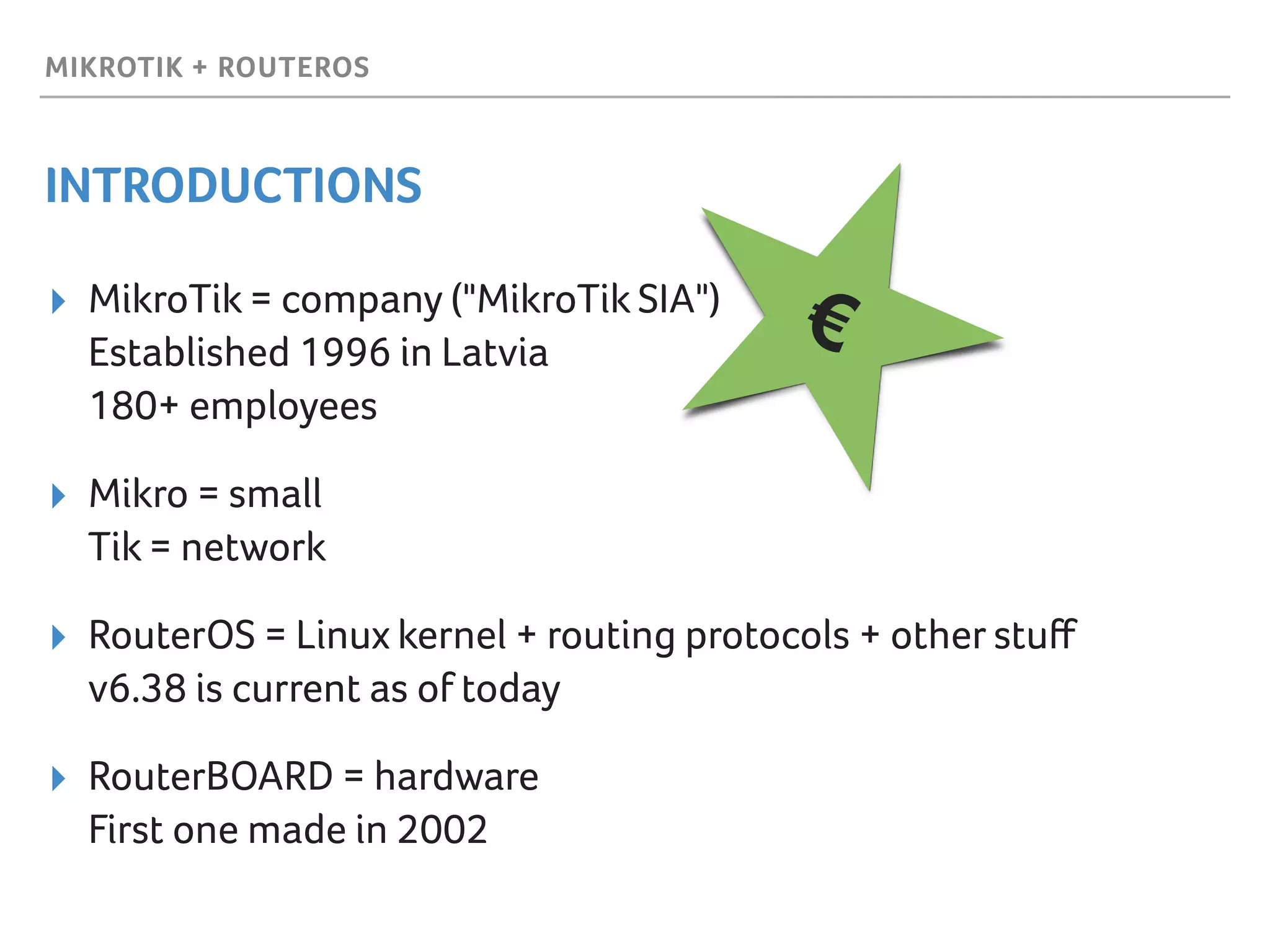 MIKROTIK + ROUTEROS
INTRODUCTIONS
▸ MikroTik = company ("MikroTik SIA") 
Established 1996 in Latvia 
180+ employees
▸ Mikro = small 
Tik = network
▸ RouterOS = Linux kernel + routing protocols + other stuﬀ 
v6.38 is current as of today
▸ RouterBOARD = hardware  
First one made in 2002
€
 
