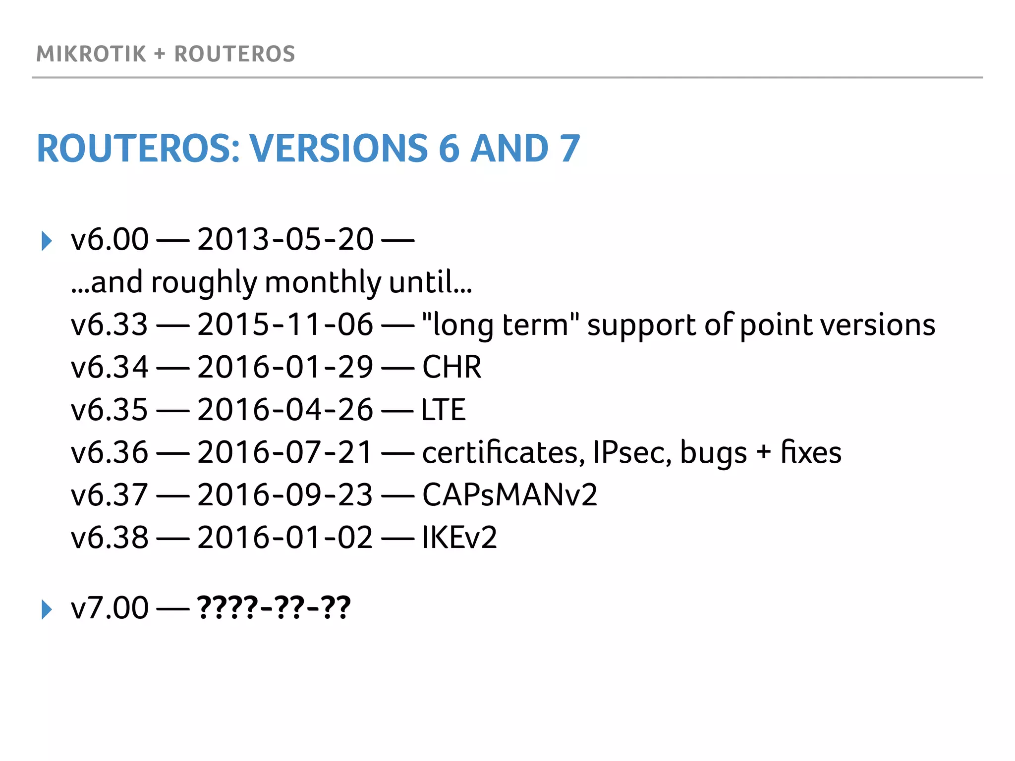 MIKROTIK + ROUTEROS
ROUTEROS: VERSIONS 6 AND 7
▸ v6.00 — 2013-05-20 —  
…and roughly monthly until… 
v6.33 — 2015-11-06 — "long term" support of point versions 
v6.34 — 2016-01-29 — CHR 
v6.35 — 2016-04-26 — LTE 
v6.36 — 2016-07-21 — certiﬁcates, IPsec, bugs + ﬁxes 
v6.37 — 2016-09-23 — CAPsMANv2 
v6.38 — 2016-01-02 — IKEv2
▸ v7.00 — ????-??-??
 