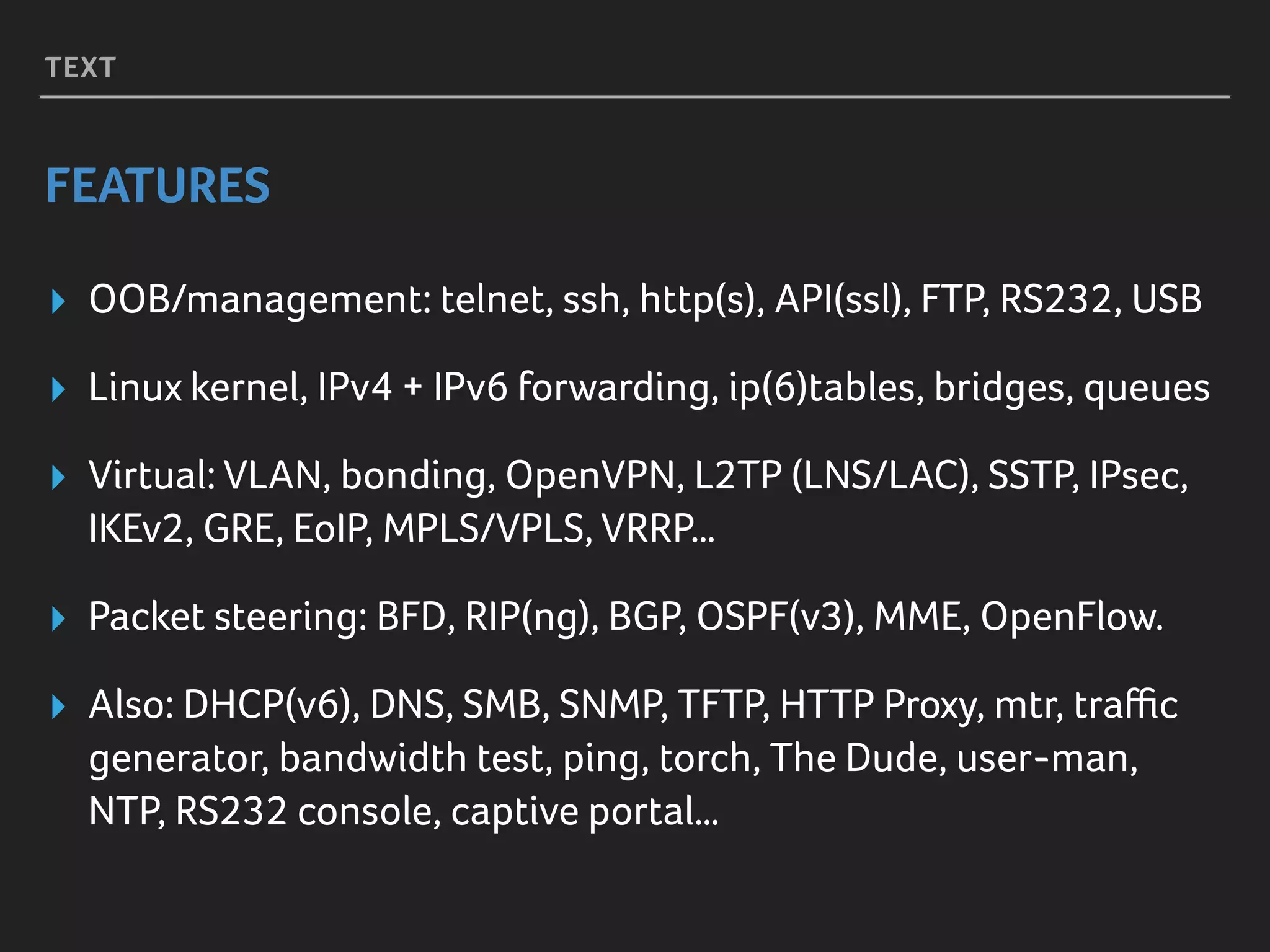 TEXT
FEATURES
▸ OOB/management: telnet, ssh, http(s), API(ssl), FTP, RS232, USB
▸ Linux kernel, IPv4 + IPv6 forwarding, ip(6)tables, bridges, queues
▸ Virtual: VLAN, bonding, OpenVPN, L2TP (LNS/LAC), SSTP, IPsec,
IKEv2, GRE, EoIP, MPLS/VPLS, VRRP…
▸ Packet steering: BFD, RIP(ng), BGP, OSPF(v3), MME, OpenFlow.
▸ Also: DHCP(v6), DNS, SMB, SNMP, TFTP, HTTP Proxy, mtr, traﬃc
generator, bandwidth test, ping, torch, The Dude, user-man,
NTP, RS232 console, captive portal…
 