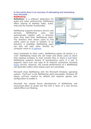 In this article there is an overview of netmeeting and livemeeting
from Microsoft .
NetMeeting
Definition: is a software application for
audio and video conferencing. NetMeeting
offers sharing of desktop video, audio,
chat and file transfer functionality.

NetMeeting supports directory servers and
services.    NetMeeting     uses     may
automatically register with a directory
when they start their NetMeeting client.
The directory then allows users to find
online users by name or location. If no
directory is available, NetMeeting users
can also call each other directly by
computer name or IP address.

Once connected to other users, NetMeeting places all parties in a
"call." NetMeeting tracks the call roster and allows users to share
their desktop windows, to chat, transfer files, or share a VoIP feed.
NetMeeting supports dozens of simultaneous users in a call. It
supports users over any type of IP network connection including
dialup service. However, the overall performance of a NetMeeting
call generally suffers when dialup users are connected.

Microsoft ships NetMeeting with the Microsoft Windows operating
system. "Conf.exe" is the NetMeeting client executable. Windows XP
leaves conf.exe inactive by default and requires special user
configuration to enable it.

Microsoft has ceased future development of NetMeeting and
announced plans to phase out this tool in favor of a new service
called Office Live Meeting.
 