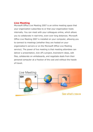 Live Meeting
Microsoft Office Live Meeting 2007 is an online meeting space that
your organization subscribes to or that your organization hosts
internally. You can meet with your colleagues online, which allows
you to collaborate in real-time, even over long distances. Microsoft
Office Live Meeting 2007 is installed on your computer, allowing you
to connect to meetings (whether they are hosted on your
organization’s servers or on the Microsoft Office Live Meeting
service). The power of live meeting is that meeting attendees can
deliver a presentation, kick off a project, brainstorm ideas, edit
files, collaborate on whiteboards, and negotiate deals from their
personal computer at a fraction of the cost and without the hassle
of travel.
 