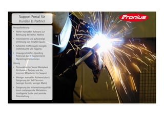 Support Portal für
      Kunden & Partner
Herausforderung
•  Hoher manueller Aufwand zur
   Betreuung der techn. Hotline
•  Inkonsistente und aufwändige
   Verteilung von Inhalten (push)
•  Schlechte Trefferquote mangels
   Volltextsuche und Tagging
•  Unausgeschöpftes Upselling
   Potenzial durch fragmentierte
   Marketinginformationen
Lösung
•  Personalisierter Social Workplace
   für Kunden, Partner und die
   internen Mitarbeiter im Support
•  Weniger manueller Aufwand durch
   Steigerung der Self-Services
   (weniger Anrufe, weniger Mails)
•  Steigerung der Informationsqualität
   durch umfangreiche Metadaten,
   intelligente Suche und zentrale
   Datenhaltung
 