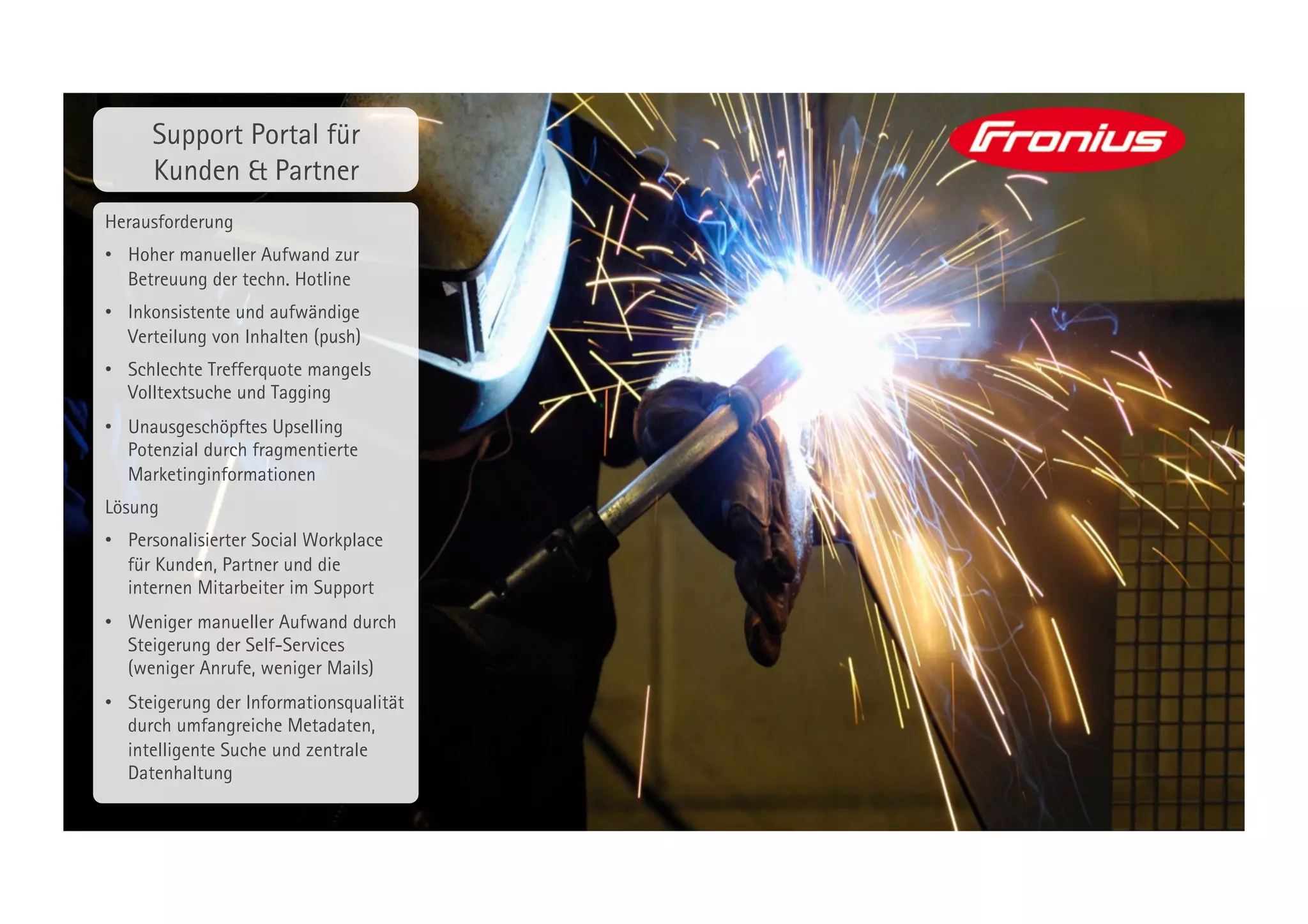 Support Portal für
      Kunden & Partner
Herausforderung
•  Hoher manueller Aufwand zur
   Betreuung der techn. Hotline
•  Inkonsistente und aufwändige
   Verteilung von Inhalten (push)
•  Schlechte Trefferquote mangels
   Volltextsuche und Tagging
•  Unausgeschöpftes Upselling
   Potenzial durch fragmentierte
   Marketinginformationen
Lösung
•  Personalisierter Social Workplace
   für Kunden, Partner und die
   internen Mitarbeiter im Support
•  Weniger manueller Aufwand durch
   Steigerung der Self-Services
   (weniger Anrufe, weniger Mails)
•  Steigerung der Informationsqualität
   durch umfangreiche Metadaten,
   intelligente Suche und zentrale
   Datenhaltung
 