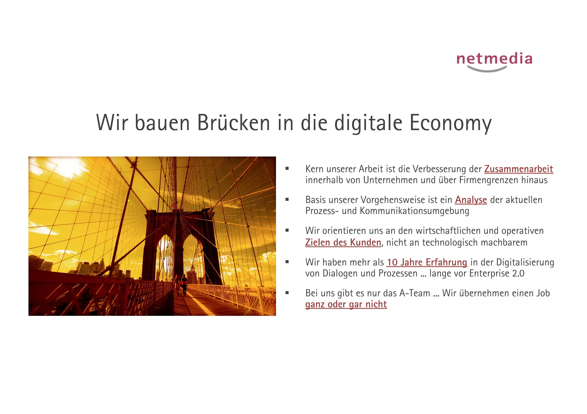Wir bauen Brücken in die digitale Economy
                       Kern unserer Arbeit ist die Verbesserung der Zusammenarbeit
                        innerhalb von Unternehmen und über Firmengrenzen hinaus
                       Basis unserer Vorgehensweise ist ein Analyse der aktuellen
                        Prozess- und Kommunikationsumgebung
                       Wir orientieren uns an den wirtschaftlichen und operativen
                        Zielen des Kunden, nicht an technologisch machbarem
                       Wir haben mehr als 10 Jahre Erfahrung in der Digitalisierung
                        von Dialogen und Prozessen ... lange vor Enterprise 2.0
                       Bei uns gibt es nur das A-Team ... Wir übernehmen einen Job
                        ganz oder gar nicht
 