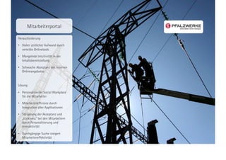 Mitarbeiterportal

Herausforderung

•  Hoher zeitlicher Aufwand durch
   verteilte Onlinetools
•  Mangelnde Intuitivität in der
   Inhaltsbereitstellung
•  Schwache Akzeptanz des internen
   Onlineangebotes



Lösung

•  Personalisierter Social Workplace
   für die Mitarbeiter
•  Mitarbeitereffizienz durch
   Integration aller Applikationen
•  Steigerung der Akzeptanz und
   „stickiness“ bei den Mitarbeitern
   durch Personalisierung und
   Interaktivität

•  Durchgängige Suche steigert
   Mitarbeitereffektivität
 