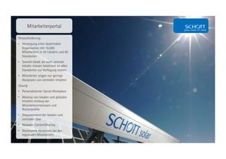 Mitarbeiterportal

Herausforderung
•  Versorgung einer dezentralen
   Organisation mit 16.000
   Mitarbeitern in 42 Ländern und 60
   Standorten
•  Sowohl lokale als auch zentrale
   Inhalte müssen lokalisiert an allen
   Standorten zur Verfügung stehen
•  Mitarbeiter zeigen nur geringe
   Akzeptanz von zentralen Inhalten
Lösung
•  Personalisierter Social Workplace
•  Mashup von lokalen und globalen
   Inhalten entlang der
   Mitarbeiterinteressen und
   Nutzerprofile
•  Empowerment der lokalen und
   zentralen User
•  Globales ContentSharing
•  Gesteigerte Akzeptanz bei den
   regionalen Mitarbeitern
 