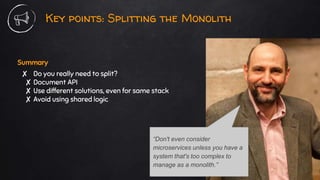 Key points: Splitting the Monolith
Summary
✘ Do you really need to split?
✘ Document API
✘ Use different solutions, even for same stack
✘ Avoid using shared logic
“Don't even consider
microservices unless you have a
system that's too complex to
manage as a monolith.”
 