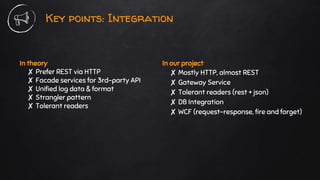 In theory
✘ Prefer REST via HTTP
✘ Facade services for 3rd-party API
✘ Unified log data & format
✘ Strangler pattern
✘ Tolerant readers
Key points: Integration
In our project
✘ Mostly HTTP, almost REST
✘ Gateway Service
✘ Tolerant readers (rest + json)
✘ DB Integration
✘ WCF (request-response, fire and forget)
 