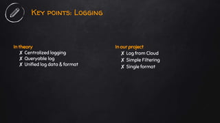 In theory
✘ Centralized logging
✘ Queryable log
✘ Unified log data & format
Key points: Logging
In our project
✘ Log from Cloud
✘ Simple Filtering
✘ Single format
 